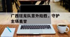 开云体育平台APP-广西狂龙队意外险胜，守护主场美誉的简单介绍