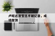 开云体育中国-卢旺达滑雪选手破纪录，成功登顶
