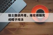 开云官网-关于瑞士鏖战丹麦，维尼修斯完成帽子戏法的信息