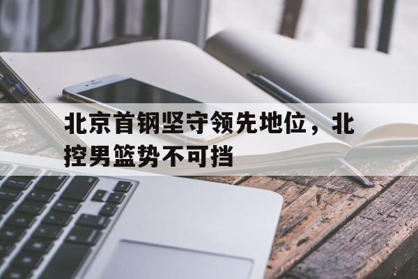 北京首钢坚守领先地位，北控男篮势不可挡的简单介绍