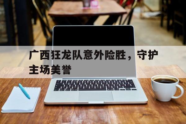 广西狂龙队意外险胜，守护主场美誉的简单介绍