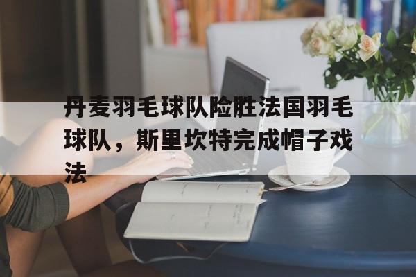 丹麦羽毛球队险胜法国羽毛球队，斯里坎特完成帽子戏法的简单介绍