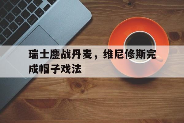 关于瑞士鏖战丹麦，维尼修斯完成帽子戏法的信息